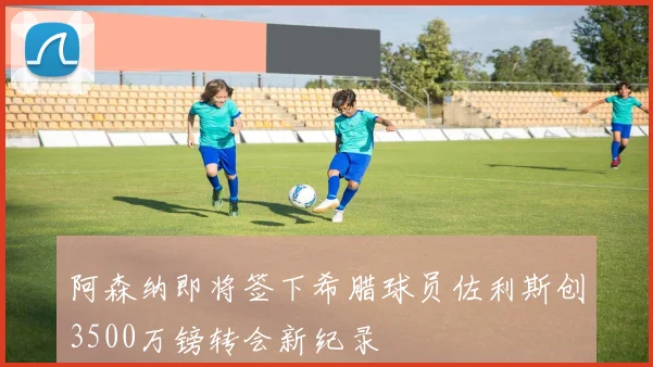 阿森纳即将签下希腊球员佐利斯创3500万镑转会新纪录