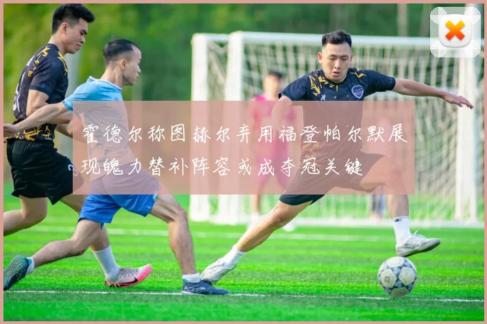 霍德尔称图赫尔弃用福登帕尔默展现魄力替补阵容或成夺冠关键
