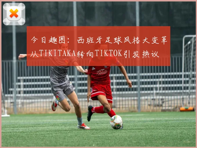 今日趣图：西班牙足球风格大变革从TIKITAKA转向TIKTOK引发热议
