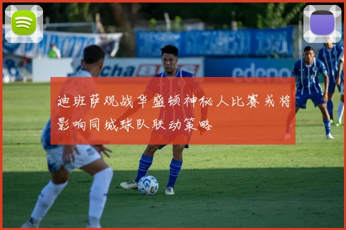 迪班萨观战华盛顿神秘人比赛或将影响同城球队联动策略