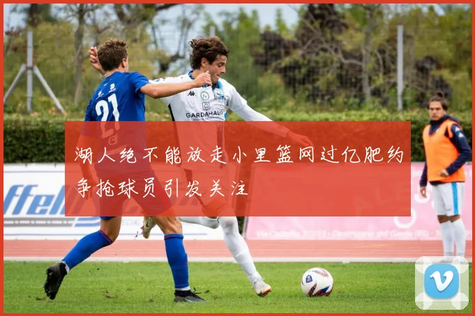 湖人绝不能放走小里篮网过亿肥约争抢球员引发关注