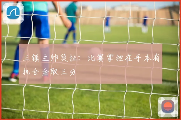 三镇主帅莫拉：比赛掌控在手本有机会全取三分