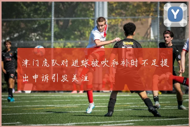 津门虎队对进球被吹和补时不足提出申诉引发关注