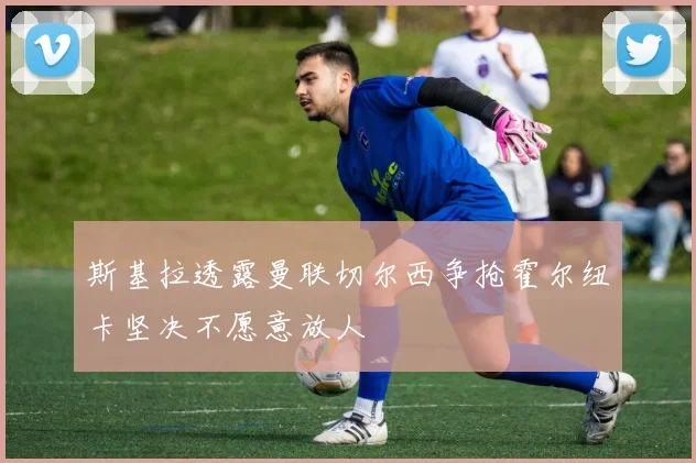 斯基拉透露曼联切尔西争抢霍尔纽卡坚决不愿意放人