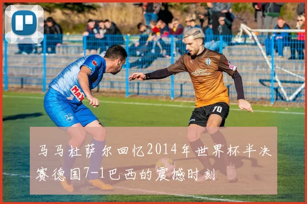 马马杜萨尔回忆2014年世界杯半决赛德国7-1巴西的震撼时刻