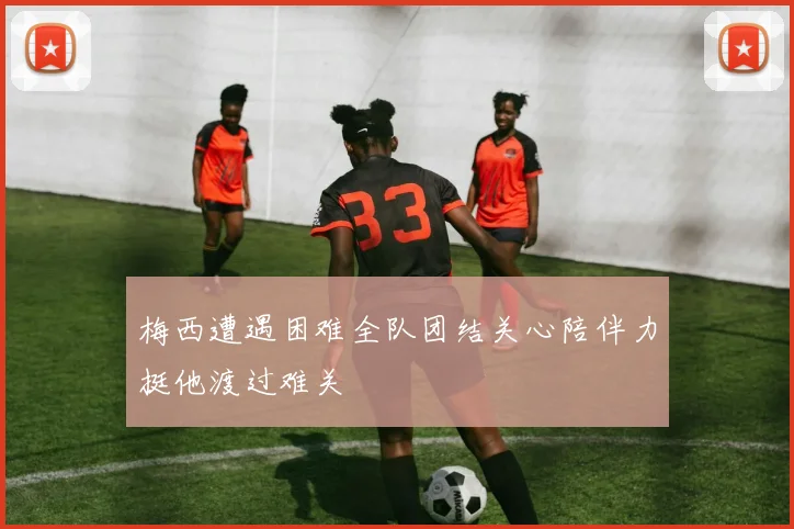 梅西遭遇困难全队团结关心陪伴力挺他渡过难关