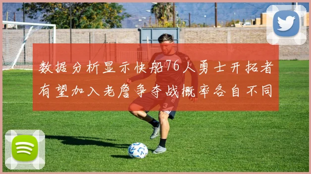 数据分析显示快船76人勇士开拓者有望加入老詹争夺战概率各自不同