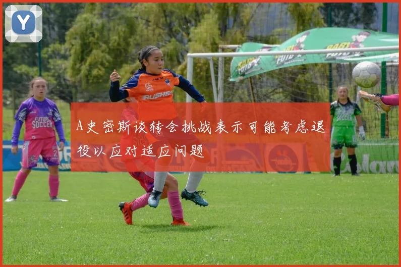 A史密斯谈转会挑战表示可能考虑退役以应对适应问题